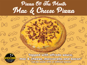Pizza of the Month. Mac & Cheese Pizza. Topped with alfredo sauce, mac & cheese, mozzarella and bacon. Can be made with or without bacon. Shocker Sports Grill & Lanes logo