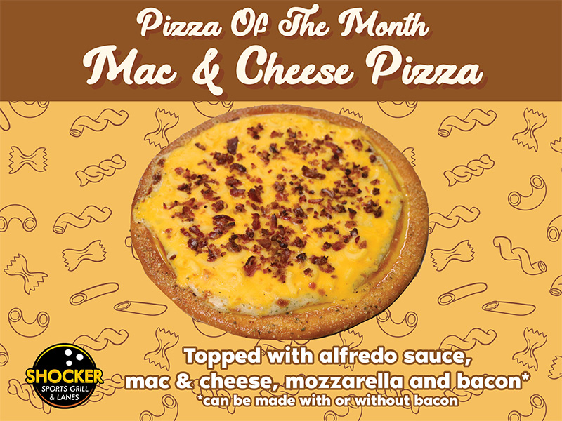 Pizza of the Month. Mac & Cheese Pizza. Topped with alfredo sauce, mac & cheese, mozzarella and bacon. Can be made with or without bacon. Shocker Sports Grill & Lanes logo