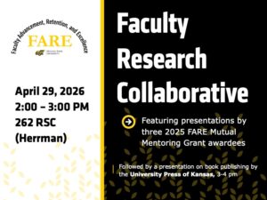 The Faculty Research Collaborative, Featuring presentations by three 2025 FARE Mutual Mentoring Grant awardees, April 29, 2026, 2-3 PM, 262 RSC, Herrman Room. Sponsored by the Office of Faculty Advancement, Retention, and Excellence. The event will be followed by a presentation on book publishing by the University Press of Kansas, 3-4 pm