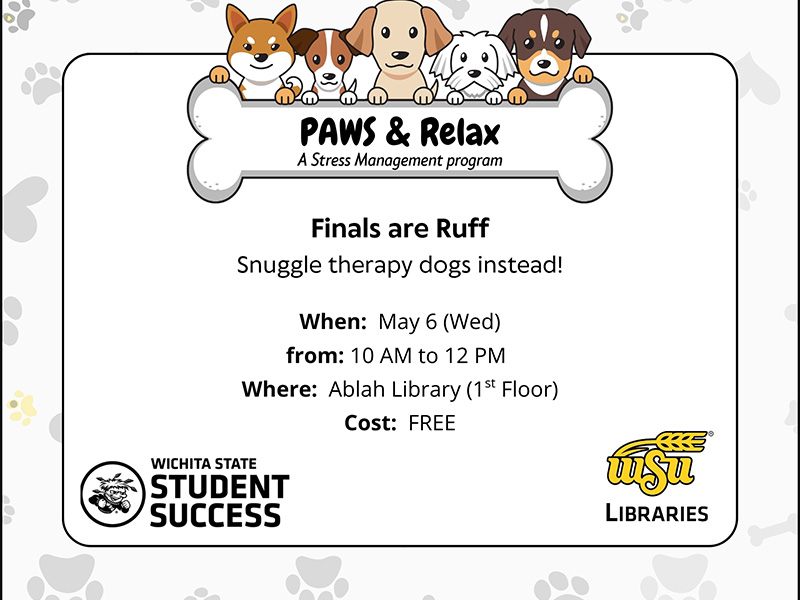 An illustration of 5 dogs holding a bone shaped sign that says PAWS & Relax a Stress Management program. Finals are Ruff. Snuggle therapy dogs instead! When: May 6 (Wed). From: 10 AM to 12 PM. Where: Ablah Library (1st Floor). Cost: FREE. Logos for Wichita State Student Success and WSU Libraries.