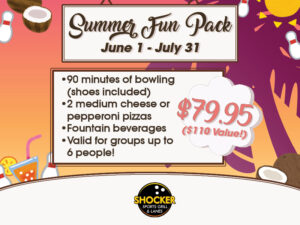 Summer Fun Pack. June 1-July 31. 90 minutes of bowling (shoes included), 2 medium cheese or pepperoni pizzas, fountain beverages, valid for groups up to 6 people! $79.95, $110 value. Shocker Sports Grill & Lanes logo