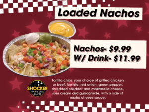 Loaded Nachos. Nachos $9.99, w/drink $11.99. Tortilla chips, your choice of grilled chicken or beef, tomato, red onion, green pepper, shredded cheddar and mozzarella cheeses, sour cream and guacamole, with a side of nacho cheese sauce.