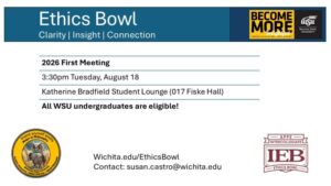 Flyer for the first meeting of the ethics bowl. Header: Ethics Bowl, clarity, insight, connection. Text body: 2026 First Meeting, 3:30pm Tuesday, August 18, Katherine Bradfield Student Lounge (017 Fiske Hall), All WSU undergraduates are welcome. Wichita.edu/EthicsBowl. Contact: susan.castro@wichita.edu. Sponsored by the WSU Department of Philosophy, showingn owl logo with tagline "Invent yourself wisely; Major in Philosophy". Analytic Reasoning, Ethics, Pre-Law, and World Philosophy. Become More Insightful logo for the Fairmount College of Liberal Arts and Sciences. Logo for the APPE Intercollegiate ethics bowl.