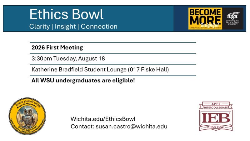 Flyer for the first meeting of the ethics bowl. Header: Ethics Bowl, clarity, insight, connection. Text body: 2026 First Meeting, 3:30pm Tuesday, August 18, Katherine Bradfield Student Lounge (017 Fiske Hall), All WSU undergraduates are welcome. Wichita.edu/EthicsBowl. Contact: susan.castro@wichita.edu. Sponsored by the WSU Department of Philosophy, showingn owl logo with tagline "Invent yourself wisely; Major in Philosophy". Analytic Reasoning, Ethics, Pre-Law, and World Philosophy. Become More Insightful logo for the Fairmount College of Liberal Arts and Sciences. Logo for the APPE Intercollegiate ethics bowl.