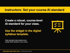 Instructors: set your course AI standard. Create a robust, course-level AI standard for your class. Use the widget in the digital syllabus template. Clear standards help students know exactly what’s allowed in your course. Message sponsored by Responsible AI @ ICT Ethics Team, Wichita State University