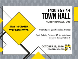 Stay informed.  Stay connected.  Faculty & Staff Town Hall.  Hubbard Hall. 208.  Submit your questions in advance.  Email Gabriel Fonseca or Victoria Koop no later than October 15.  October 19, 2026.  2:30 PM to 3:30 pm.