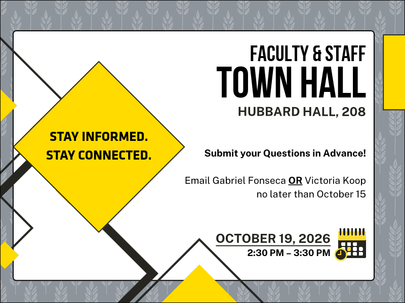 Stay informed.  Stay connected.  Faculty & Staff Town Hall.  Hubbard Hall. 208.  Submit your questions in advance.  Email Gabriel Fonseca or Victoria Koop no later than October 15.  October 19, 2026.  2:30 PM to 3:30 pm.