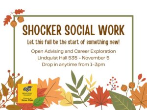 On a white background with a fall leaf border, it says, "Shocker Social Work. Let this fall be the start of something new! Open advising and career exploration Lindquist Hall 535 ~ November 5 Drop in anytime from 1-3pm."