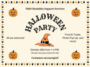TRIO Disability Support Services Halloween Party! October 30th from 1-4pm, Shocker Success Center Rm 223 - All are welcome! Food & Treats, Photo Pop-Up, and more! Costumes encouraged!