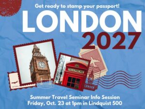 Get ready to stamp your passport! London 2027. Summer Travel Seminar Info Session Friday, Oct. 23 at 1pm in Lindquist 500. Image contains stamps, a photo of Big Ben, and a photo of a British telephone booth.