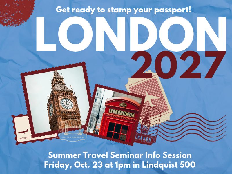 Get ready to stamp your passport! London 2027. Summer Travel Seminar Info Session Friday, Oct. 23 at 1pm in Lindquist 500. Image contains stamps, a photo of Big Ben, and a photo of a British telephone booth.