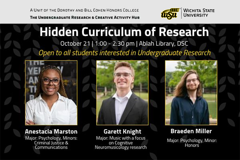 A Unit of the Dorothy & Bill Cohen Honors College, The Undergraduate Research & Creative Activity Hub, Hidden Curriculum of Research, October 21, 1:00-2:30 pm, Ablah Library, DSC, Open to all students interested in undergraduate research, Anestacia Marston, Major: Psychology, Minors: Criminal Justice & Communications, Garett Knight, Major: Music with a focus on Cognitive Neuromusicology research, Braeden Miller, Major: Psychology with a minor in Honors