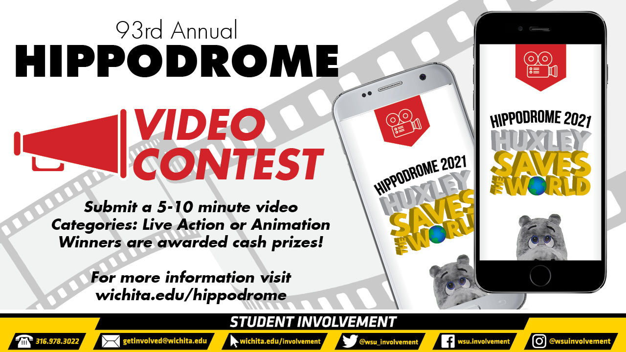 93rd Annual Hippodrome Video Contest Submit a 5-10 minute video Categories: Live Action or Animation Winners are awarded cash prizes! For more information visit wichita.edu/hippodrome 93rd Annual Hippodrome Video Contest Submit a 5-10 minute video Categories: Live Action or Animation Winners are awarded cash prizes! For more information visit wichita.edu/hippodrome