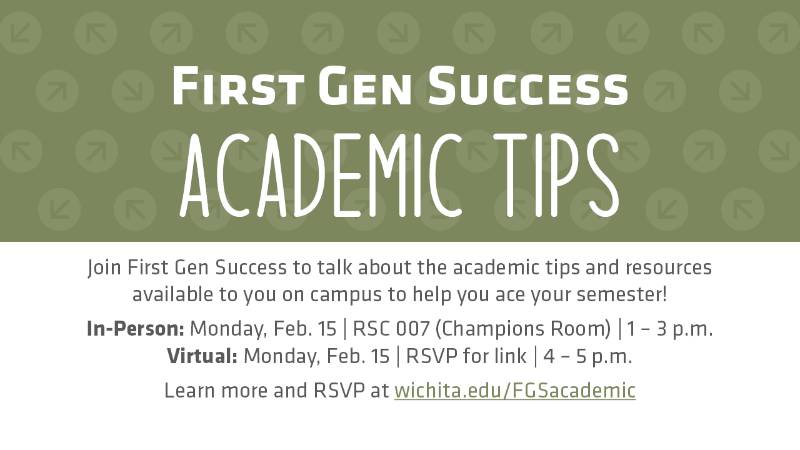 First Gen Success Academic Tips Join First Gen Success to talk about the academic tips and resources available to you on campus to help you ace your semester! In-Person: Monday, Feb. 15 | RSC 007 (Champions Room) | 1 – 3 p.m. Virtual: Monday, Feb. 15 | RSVP for link | 4 – 5 p.m. Learn more and RSVP at wichita.edu/FGSacademic First Gen Success Academic Tips Join First Gen Success to talk about the academic tips and resources available to you on campus to help you ace your semester! In-Person: Monday, Feb. 15 | RSC 007 (Champions Room) | 1 – 3 p.m. Virtual: Monday, Feb. 15 | RSVP for link | 4 – 5 p.m. Learn more and RSVP at wichita.edu/FGSacademic