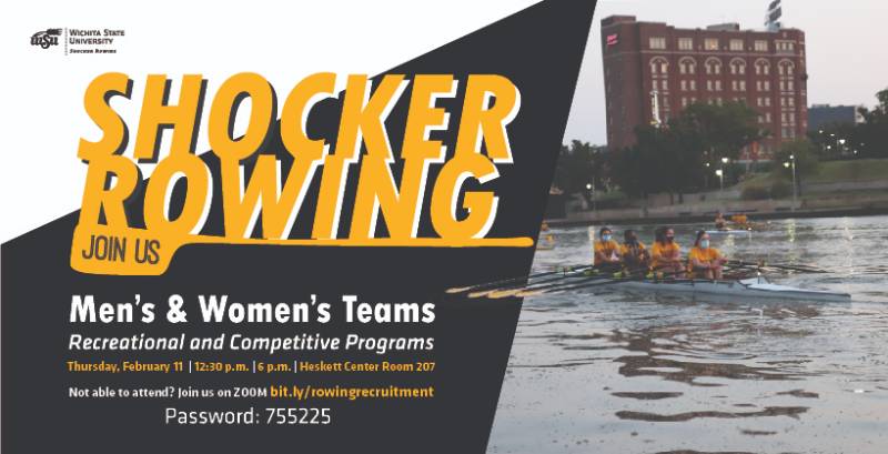Shocker Rowing Men's and Women's Teams. Recreational and Competitive Programs. Thursday, February 11 at 12:30 p.m. or 6 p.m. at the Heskett Center room 207. Not able to attend? Join us on zoom bit.ly/rowingrecruitment. Password 755225.