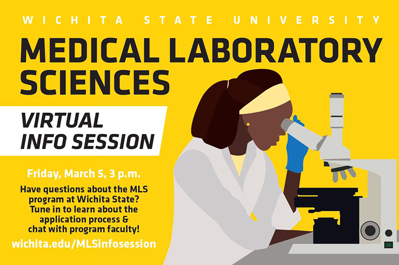 Wichita State University Medical Laboratory Sciences Virtual Info Session Friday, March 5, 3 p.m. Have questions about the MLS program at Wichita State? Tune in to learn about the application process & chat with program faculty! wichita.edu/MLSinfosession