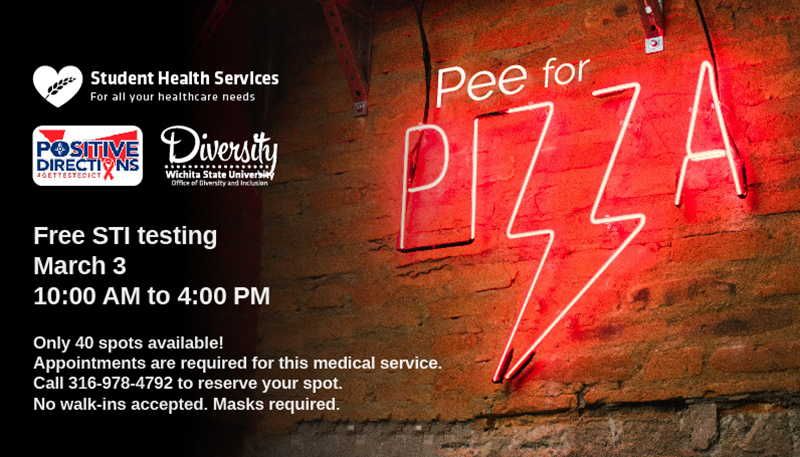 Pee for Pizza Free STI Testing March 3 10:00 AM to 4:00 PM Only 40 spots available! Appointments are required for this medical service. Call 316-978-4792 to reserve your spot. No walk-ins accepted. Masks required. Pee for Pizza Free STI Testing March 3 10:00 AM to 4:00 PM Only 40 spots available! Appointments are required for this medical service. Call 316-978-4792 to reserve your spot. No walk-ins accepted. Masks required.