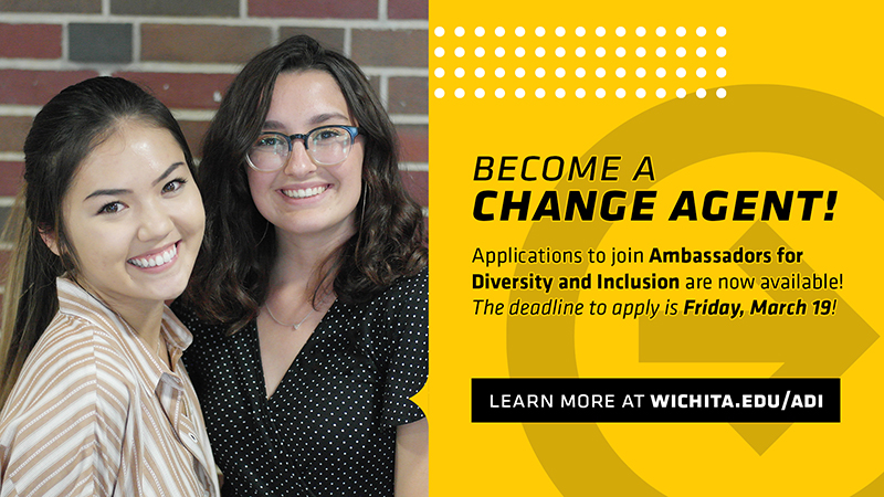 Become a Change Agent! Applications to join Ambassadors for Diversity and Inclusion are now available! The deadline to apply is Friday, March 19! | Learn more at wichita.edu/adi Become a Change Agent! Applications to join Ambassadors for Diversity and Inclusion are now available! The deadline to apply is Friday, March 19! | Learn more at wichita.edu/adi