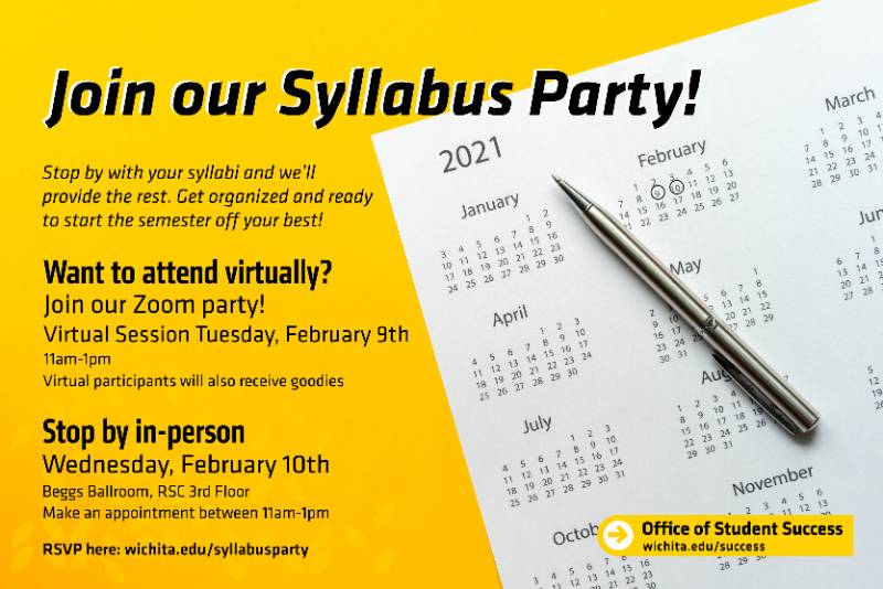 Join our Syllabus Party! Stop by with your syllabi and we'll provide the rest. Get organized and ready to start the semester off your best! Want to attend virtually? Join our Zoom party! Virtual session Tuesday, February 9th 11am-1pm Virtual participants will also receive goodies Stop by in-person Wednesday, February 10th Beggs Ballroom, RSC 3rd Floor Make an appointment between 11am-1pm RSVP here: wichita.edu/syllabusparty Office of Student Success wichita.edu/success Join our Syllabus Party! Stop by with your syllabi and we'll provide the rest. Get organized and ready to start the semester off your best! Want to attend virtually? Join our Zoom party! Virtual session Tuesday, February 9th 11am-1pm Virtual participants will also receive goodies Stop by in-person Wednesday, February 10th Beggs Ballroom, RSC 3rd Floor Make an appointment between 11am-1pm RSVP here: wichita.edu/syllabusparty Office of Student Success wichita.edu/success