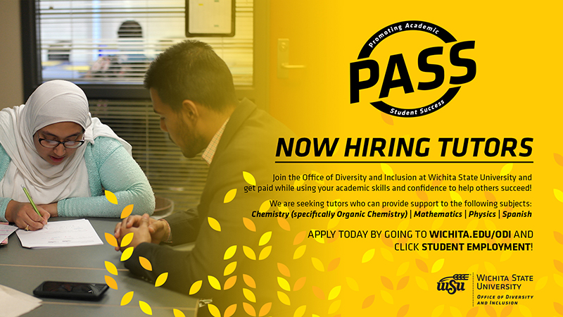 Promoting Academic Student Success (PASS) | Now Hiring Tutors | Join the Office of Diversity and Inclusion at Wichita State University and get paid while using your academic skills and confidence to help others succeed! We are seeking tutors who can provide support to the following subjects: Chemistry (specifically Organic Chemistry) | Mathematics | Physics | Spanish | APPLY TODAY BY GOING TO WICHITA.EDU/ODI AND CLICK STUDENT EMPLOYMENT! Promoting Academic Student Success (PASS) | Now Hiring Tutors | Join the Office of Diversity and Inclusion at Wichita State University and get paid while using your academic skills and confidence to help others succeed! We are seeking tutors who can provide support to the following subjects: Chemistry (specifically Organic Chemistry) | Mathematics | Physics | Spanish | APPLY TODAY BY GOING TO WICHITA.EDU/ODI AND CLICK STUDENT EMPLOYMENT!