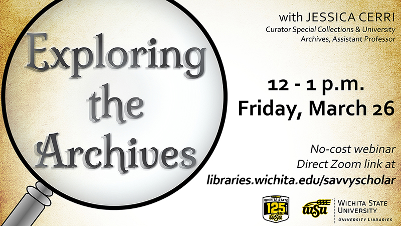 Exploring the Archives with Jessica Cerri, curator Special Collections & University Archives, Assistant Professor. 12 - 1 p.m. Friday, March 26. No-cost webinar. Direct Zoom link at libraries.wichita.edu/savvyscholar. Exploring the Archives with Jessica Cerri, curator Special Collections & University Archives, Assistant Professor. 12 - 1 p.m. Friday, March 26. No-cost webinar. Direct Zoom link at libraries.wichita.edu/savvyscholar.