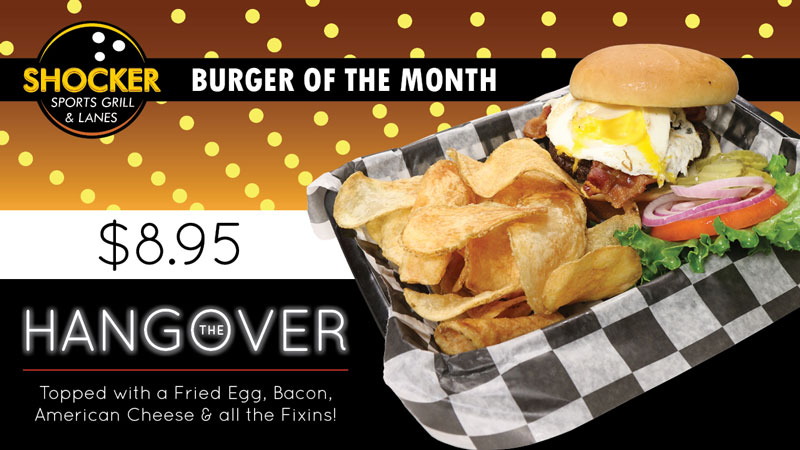 Shocker Sports Grill & Lanes (logo). Burger of the Month. $8.95. The Hangover. Topped with fried egg, bacon, American cheese & all the fixins' Shocker Sports Grill & Lanes (logo). Burger of the Month. $8.95. The Hangover. Topped with fried egg, bacon, American cheese & all the fixins'