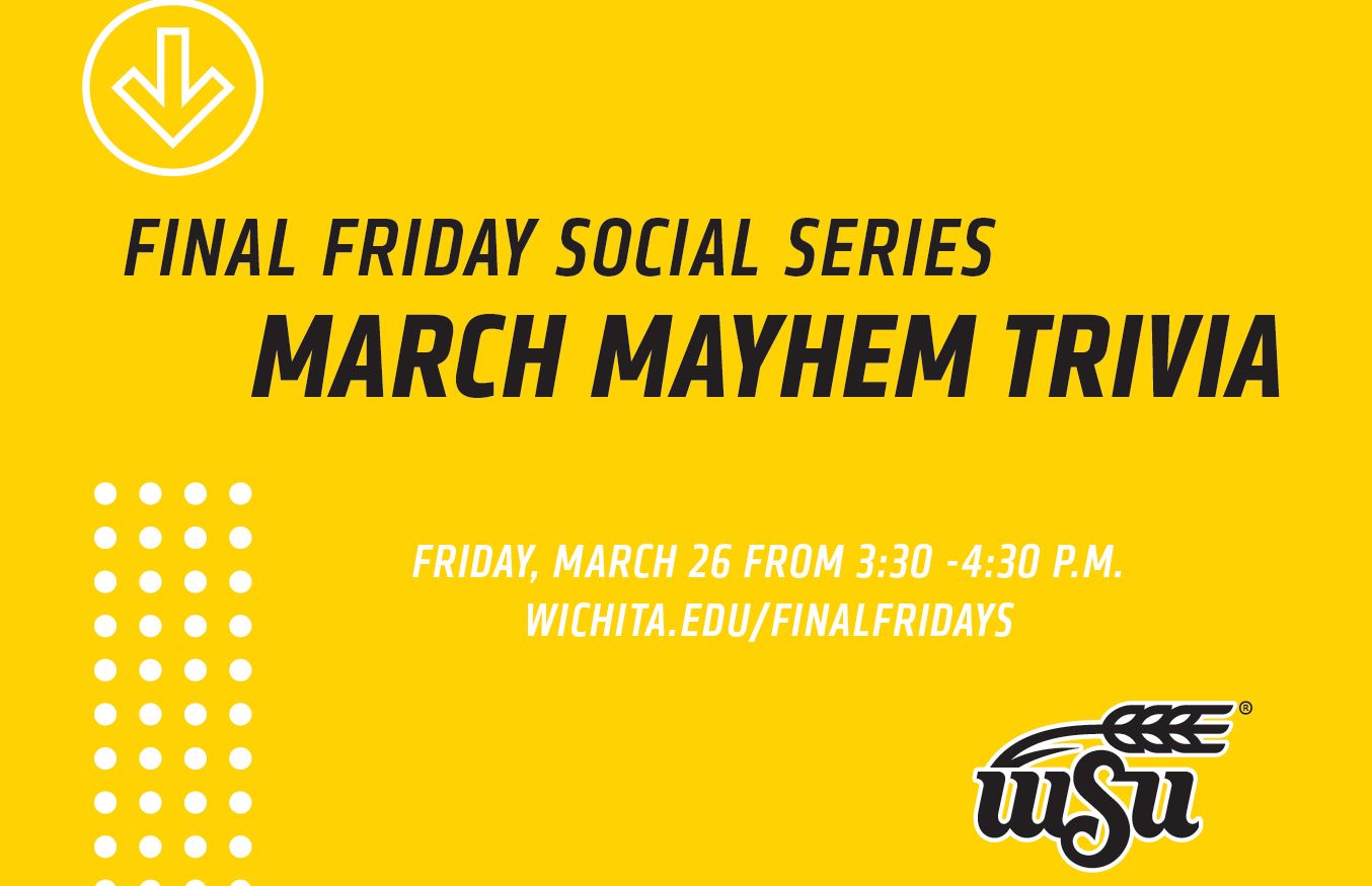 Friday Friday Social Series March Mayhem Trivia Friday, March 26 3:30 - 4:30 p.m. Wichita.edu/finalfridays Friday Friday Social Series March Mayhem Trivia Friday, March 26 3:30 - 4:30 p.m. Wichita.edu/finalfridays