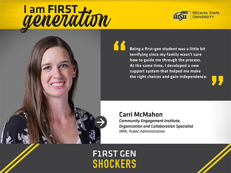I am FIRST generation. Wichita State University. Being a first-gen student was a little bit terrifying since my family wasn't sure how to guide me through the process. At the same time, I developed a new support system that helped me make the right choices and gain independence. Carri McMahon Community Engagement Institute, Organization and Collaboration Specialist MPA, Public Administration F1RST GEN SHOCKERS. I am FIRST generation. Wichita State University. Being a first-gen student was a little bit terrifying since my family wasn't sure how to guide me through the process. At the same time, I developed a new support system that helped me make the right choices and gain independence. Carri McMahon Community Engagement Institute, Organization and Collaboration Specialist MPA, Public Administration F1RST GEN SHOCKERS.