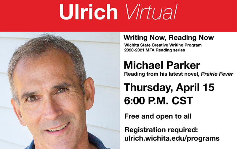Ulrich Virtual. Wichita State Creative Writing Program 2020-2021 MFA Reading series. Michael Parker. Reading from his latest novel, "Prairie Fever." Thursday, April 15, 6 PM CST. Free and open to all. Registration required: ulrich.wichita.edu/programs. Program Partners: Department of English, Department of Modern and Classical Languages and Literature, Ulrich Muserum of Art, Watermark Books & Café