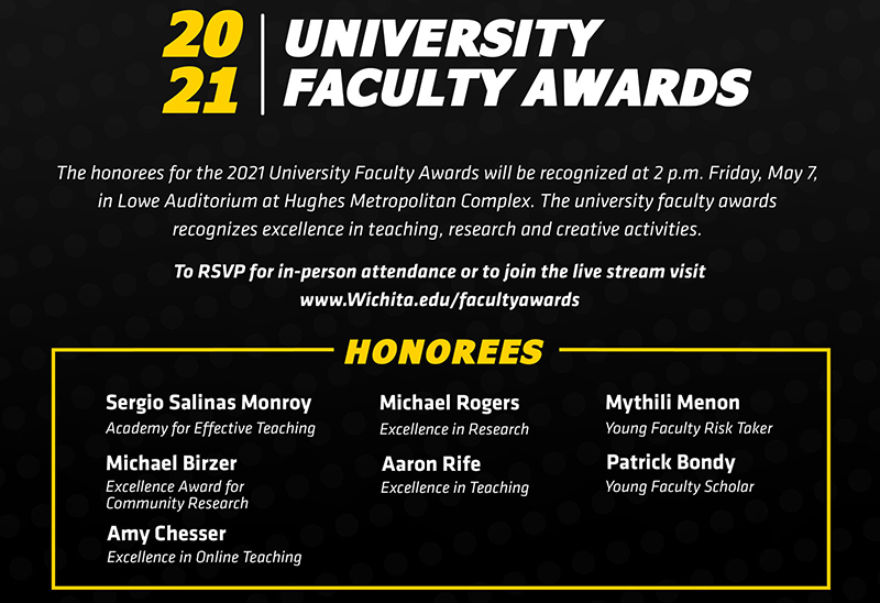 The honorees for the 2021 University Faculty Awards will be recognized at 2 p.m. Friday, May 7, 2021, in Lowe Auditorium at Hughes Metropolitan Complex. The university faculty awards recognizes excellence in teaching, research and creative activities. To RSVP for in-person attendance or view the livestream visit Wichita.edu/facultyawards 2021 University Faculty Award honorees: Academy for Effective Teaching: Sergio Salinas Excellence Award for Community Research: Michael Birzer Excellence in Online Teaching: Amy Chesser Excellence in Research: Michael Rogers Excellence in Teaching: Aaron Rife Young Faculty Risk Taker: Mythili Menon Young Faculty Scholar: Patrick Bondy The Leadership in the Advancement of Teaching, Excellence in Accessibility Award, Excellence in Creative Activity Award and the Faculty Risk Taker awards were not awarded for 2021. The honorees for the 2021 University Faculty Awards will be recognized at 2 p.m. Friday, May 7, 2021, in Lowe Auditorium at Hughes Metropolitan Complex. The university faculty awards recognizes excellence in teaching, research and creative activities. To RSVP for in-person attendance or view the livestream visit Wichita.edu/facultyawards 2021 University Faculty Award honorees: Academy for Effective Teaching: Sergio Salinas Excellence Award for Community Research: Michael Birzer Excellence in Online Teaching: Amy Chesser Excellence in Research: Michael Rogers Excellence in Teaching: Aaron Rife Young Faculty Risk Taker: Mythili Menon Young Faculty Scholar: Patrick Bondy The Leadership in the Advancement of Teaching, Excellence in Accessibility Award, Excellence in Creative Activity Award and the Faculty Risk Taker awards were not awarded for 2021.