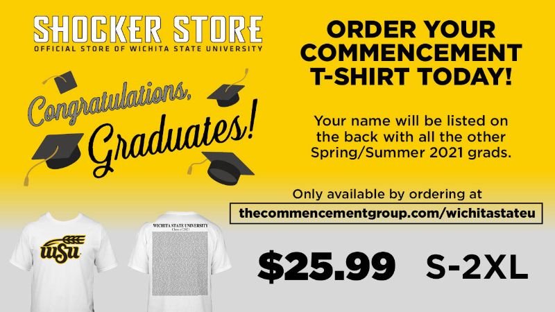 Shocker Store Official Store of Wichita State University - Congratulations Graduates - Order your Commencement T-Shirt Today - your name will be listed on the back with all the other Spring/Summer Grads - only available by ordering at thecommencementgroup.com/wichitastateu - $25.99 - S-2XL Shocker Store Official Store of Wichita State University - Congratulations Graduates - Order your Commencement T-Shirt Today - your name will be listed on the back with all the other Spring/Summer Grads - only available by ordering at thecommencementgroup.com/wichitastateu - $25.99 - S-2XL