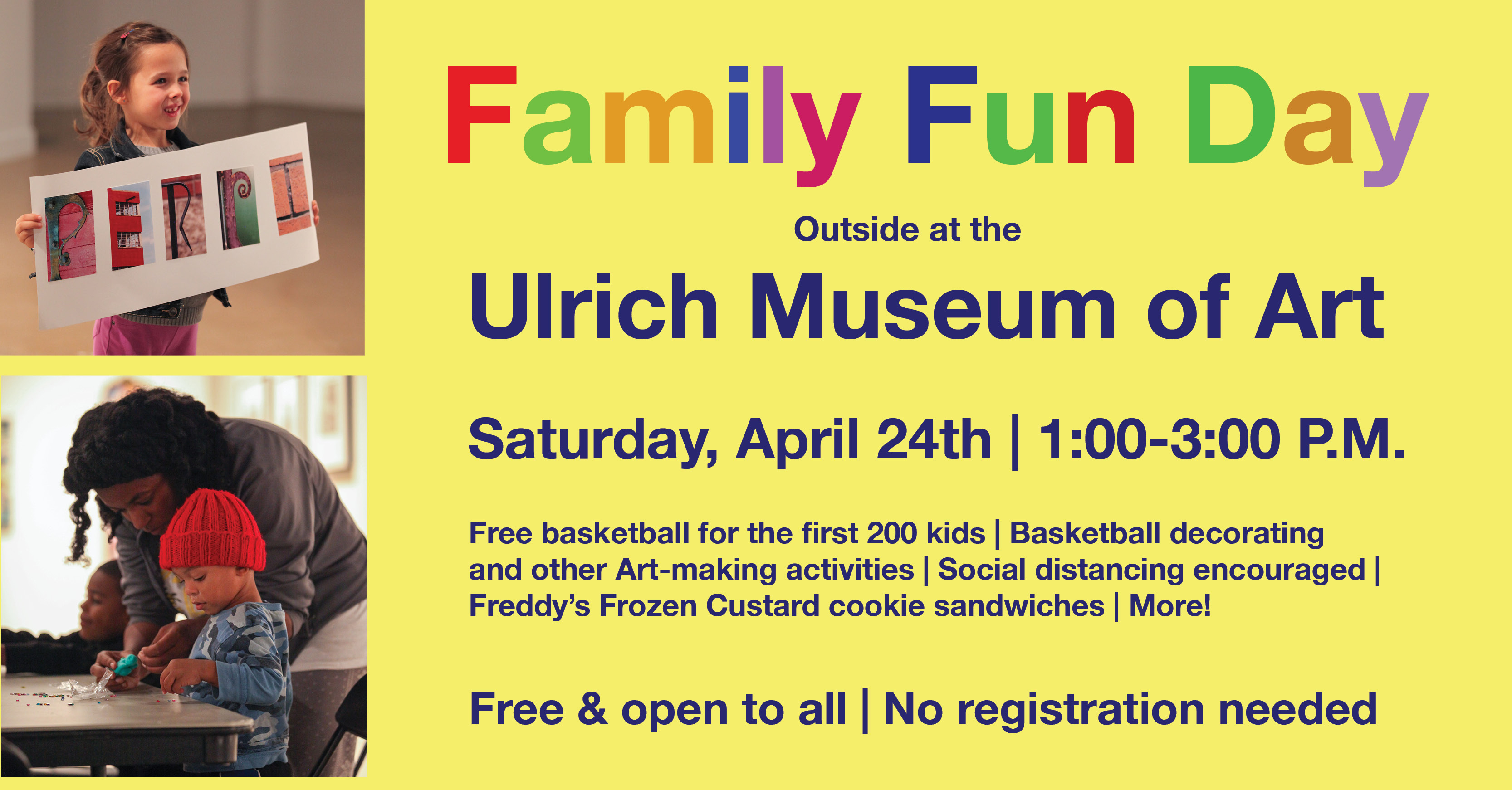 Family Fun Day outside at the Ulrich Museum. Saturday, April 24th, 1-3 P.M. Free basketball for the first 200 kids, Basketball decorating and other Art-making activities, Social distancing encouraged, Freddy’s Frozen Custard cookie sandwiches, and more! Free and open to all. No registration required. Family Fun Day outside at the Ulrich Museum. Saturday, April 24th, 1-3 P.M. Free basketball for the first 200 kids, Basketball decorating and other Art-making activities, Social distancing encouraged, Freddy’s Frozen Custard cookie sandwiches, and more! Free and open to all. No registration required.