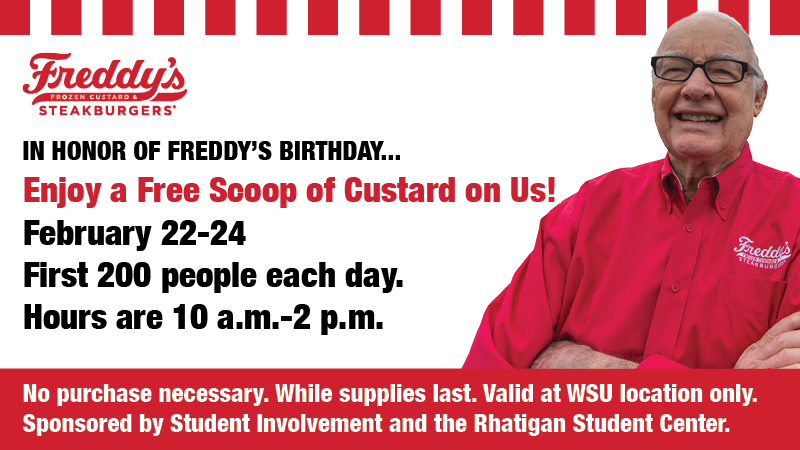 Freddy's Frozen Custard and Steakburgers. In honor of Freddy's birthday...enjoy a free scoop of custard on us! February 22-24. First 200 people each day. Hours are 10 a.m.-2 p.m. No purchase necessary. While supplies last. Valid at WSU location only. Sponsored by Student Involvement and the Rhatigan Student Center. Freddy's Frozen Custard and Steakburgers. In honor of Freddy's birthday...enjoy a free scoop of custard on us! February 22-24. First 200 people each day. Hours are 10 a.m.-2 p.m. No purchase necessary. While supplies last. Valid at WSU location only. Sponsored by Student Involvement and the Rhatigan Student Center.