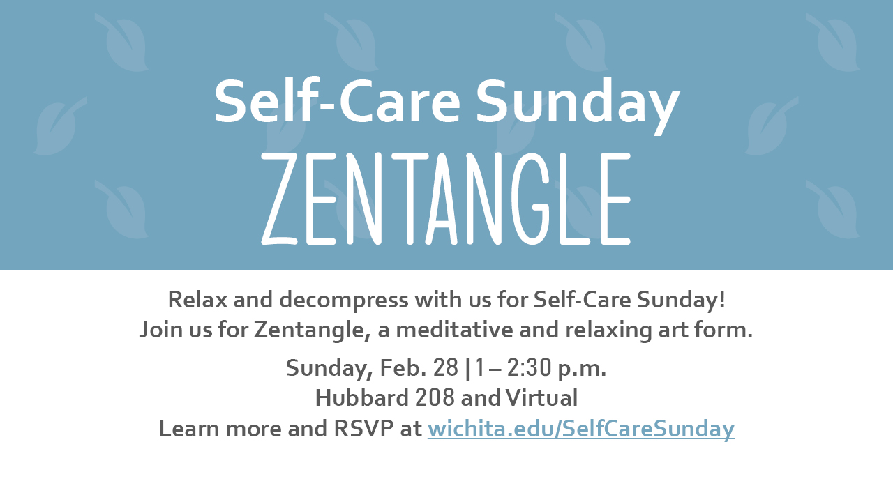 Self Care Sunday. Zentangle. Relax and decompress with us for Self-Care Sunday! Join us for Zentangle, a meditative and relaxing art form. Sunday, Feb. 28 | 1 - 2:30 p.m. Hubbard 208 and Virtual. Learn more and RSVP at wichita.edu/SelfCareSunday. Self Care Sunday. Zentangle. Relax and decompress with us for Self-Care Sunday! Join us for Zentangle, a meditative and relaxing art form. Sunday, Feb. 28 | 1 - 2:30 p.m. Hubbard 208 and Virtual. Learn more and RSVP at wichita.edu/SelfCareSunday.