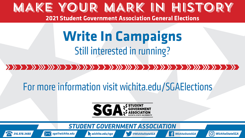 Make your mark in history, 2021 Student Government Association Elections, Write In Campaigns. Still interested in running? For more information visit wichita.edu/sgaelections Make your mark in history, 2021 Student Government Association Elections, Write In Campaigns. Still interested in running? For more information visit wichita.edu/sgaelections