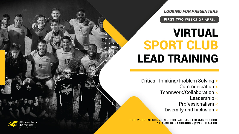 Looking for presenters. First two weeks of April. Virtual Sport club lead training. Critical thinking/problem solving, communication, teamwork/collaboration, leadership, professionalism, diversity and inclusion. For more information contact Austin Sanderson at austin.sanderson@wichita.edu. Looking for presenters. First two weeks of April. Virtual Sport club lead training. Critical thinking/problem solving, communication, teamwork/collaboration, leadership, professionalism, diversity and inclusion. For more information contact Austin Sanderson at austin.sanderson@wichita.edu.