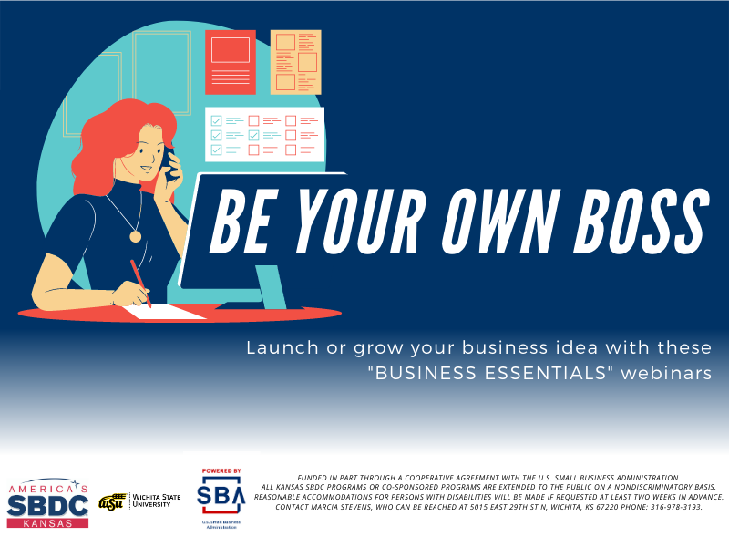 Be Your Own Boss Launch or grow your business idea with these "BUSINESS ESSENTIALS" webinars Funded in part through a cooperative agreement with the U.S. Small Business Administration. All Kansas SBDC programs or co-sponsored programs are extended to the public on a nondiscriminatory basis. Reasonable accommodations for persons with disabilities will be made if requested at least two weeks in advance. Contact Marcia Stevens, who can be reached at 5015 East 29th St N, Wichita, KS 67220 phone: 316-978-3193. Be Your Own Boss Launch or grow your business idea with these "BUSINESS ESSENTIALS" webinars Funded in part through a cooperative agreement with the U.S. Small Business Administration. All Kansas SBDC programs or co-sponsored programs are extended to the public on a nondiscriminatory basis. Reasonable accommodations for persons with disabilities will be made if requested at least two weeks in advance. Contact Marcia Stevens, who can be reached at 5015 East 29th St N, Wichita, KS 67220 phone: 316-978-3193.