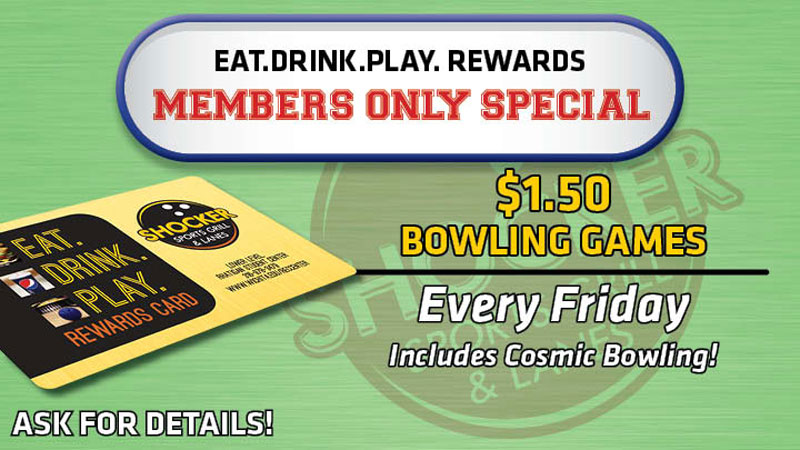 Eat.Drink.Play. Rewards Members Only Special. $1.50 bowling games. Every Friday. Includes cosmic bowling! Ask for details. Eat.Drink.Play. Rewards Members Only Special. $1.50 bowling games. Every Friday. Includes cosmic bowling! Ask for details.