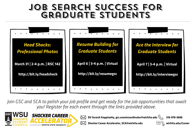 Job Search Success for graduate students Head Shocks: Professional Photos March 31 | 2-4 p.m. | RSC 142 http://bit.ly/headshock Resume Building for Graduate Students April 6 | 3-4 p.m. | Virtual http://bit.ly/resumegsc Ace the Interview for Graduate Students April 7 | 3-4 p.m. | Virtual http://bit.ly/interviewgsc Join GSC and SCA to polish your job profile and get ready for the job opportunities that await you! Register for each event through the links provided above. Job Search Success for graduate students Head Shocks: Professional Photos March 31 | 2-4 p.m. | RSC 142 http://bit.ly/headshock Resume Building for Graduate Students April 6 | 3-4 p.m. | Virtual http://bit.ly/resumegsc Ace the Interview for Graduate Students April 7 | 3-4 p.m. | Virtual http://bit.ly/interviewgsc Join GSC and SCA to polish your job profile and get ready for the job opportunities that await you! Register for each event through the links provided above.