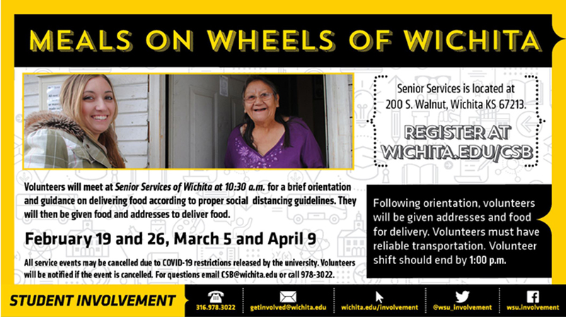 Meals on Wheels of Wichita. Senior services is located at 200 S. Walnut, Wichita KS 67213. Register at Wichita.edu/CSB. Volunteers will meet at senior services of Wichita at 10:30am for a brief orientation and guidance on delivering food according to proper social distancing guidelines. They will then be given food and addresses to deliver food. All service events may be cancelled due to COVID-19 restrictions released by the university. Volunteers will be notified if the event is cancelled. For questions, email CSB@wichita.edu or call 978-3022. Following orientation, volunteers will be given addresses and food for delivery. Volunteers must have reliable transportation. Volunteer shift should end by 1:00pm. Meals on Wheels of Wichita. Senior services is located at 200 S. Walnut, Wichita KS 67213. Register at Wichita.edu/CSB. Volunteers will meet at senior services of Wichita at 10:30am for a brief orientation and guidance on delivering food according to proper social distancing guidelines. They will then be given food and addresses to deliver food. All service events may be cancelled due to COVID-19 restrictions released by the university. Volunteers will be notified if the event is cancelled. For questions, email CSB@wichita.edu or call 978-3022. Following orientation, volunteers will be given addresses and food for delivery. Volunteers must have reliable transportation. Volunteer shift should end by 1:00pm.