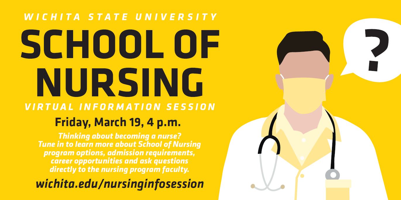 Wichita State University School of Nursing Virtual Information Session. Friday, March 19, 4 p.m. Thinking about becoming a nurse? Tune in to learn more about School of Nursing program options, admission requirements, career opportunities and ask questions directly to the nursing program faculty. wichita.edu/nursinginfosession Wichita State University School of Nursing Virtual Information Session. Friday, March 19, 4 p.m. Thinking about becoming a nurse? Tune in to learn more about School of Nursing program options, admission requirements, career opportunities and ask questions directly to the nursing program faculty. wichita.edu/nursinginfosession