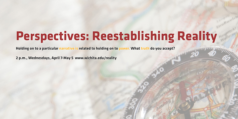 Perspectives: Reestablishing Reality Holding on to a particular narrative is related to holding on to power. What truth do you accept? 2 p.m., Wednesdays, April 7-May 5 www.wichita.edu/reality Perspectives: Reestablishing Reality Holding on to a particular narrative is related to holding on to power. What truth do you accept? 2 p.m., Wednesdays, April 7-May 5 www.wichita.edu/reality