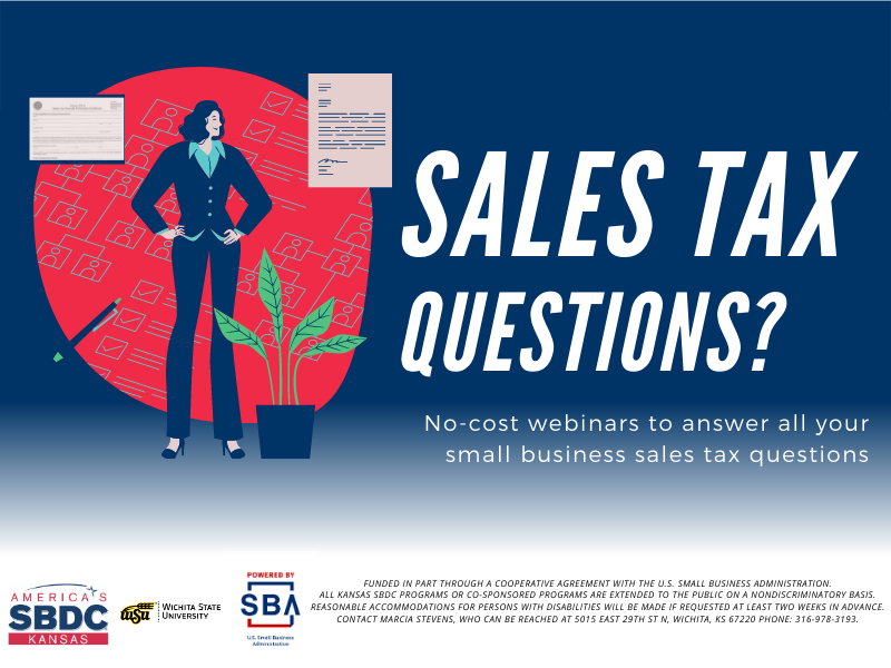 Sales Tax Questions? No-cost webinars to answer all your small business sales tax questions Reasonable accommodations for persons with disabilities will be made if requested at least two weeks in advance. Contact Marcia Stevens, who can be reached at 5015 East 29th St N, Wichita, KS 67220 phone: 316-978-3193. Sales Tax Questions? No-cost webinars to answer all your small business sales tax questions Reasonable accommodations for persons with disabilities will be made if requested at least two weeks in advance. Contact Marcia Stevens, who can be reached at 5015 East 29th St N, Wichita, KS 67220 phone: 316-978-3193.