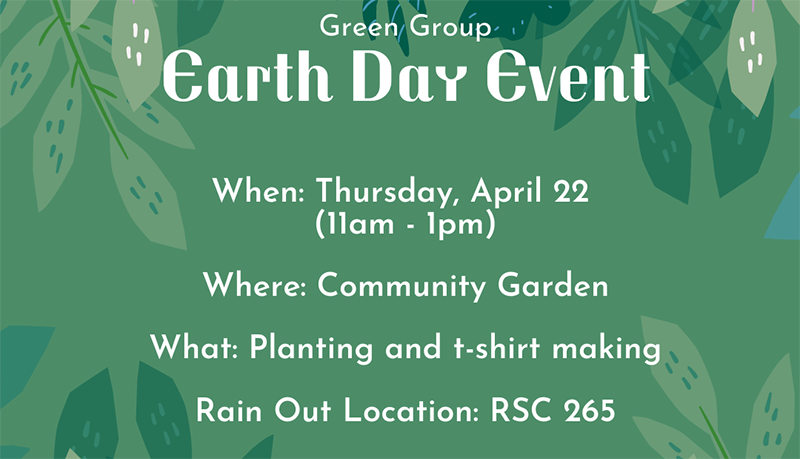 Green Group Earth Day Event When: Thursday April 22 (11 am - 1pm) where: Community Garden What: Planting seeds and t-shirt making Rain out location RSC 265 Green Group Earth Day Event When: Thursday April 22 (11 am - 1pm) where: Community Garden What: Planting seeds and t-shirt making Rain out location RSC 265