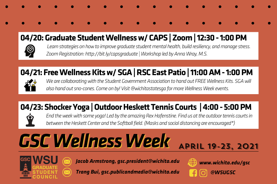 Join the Graduate Student Council as we celebrate another Wellness Week together! With finals coming up around the corner, it's important that we focus on our mental health and take time to recharge. Below are the events the GSC is hosting in collaboration with different areas on campus. - Tuesday, 04/20: Graduate Student Wellness w/ CAPS | Zoom | 12:30 - 1:00 PM Learn strategies on how to improve graduate student mental health, build resiliency, and manage stress. The workshop is led by Anna Wray, M.S. To register for the event, visit http://bit.ly/capsgraduate - Wednesday, 04/21: Free Wellness Kits w/ SGA | RSC East Patio | 11:00 AM - 1:00 PM We are collaborating with the Student Government Association to hand out FREE Wellness Kits. SGA will also hand out sno-cones. Come on by! Visit @wichitastatesga for more Wellness Week events. - Friday, 04/23: 04/23: Shocker Yoga | Outdoor Heskett Tennis Courts | 4:00 - 5:00 PM End the week with some yoga, led by the amazing Rex Hafenstine! Find us at the outdoor tennis courts in between the Heskett Center and the Softball field. (Masks and social distancing are encouraged*) For questions, contact Trang Bui at gsc.publicandmedia@wichita.edu. Join the Graduate Student Council as we celebrate another Wellness Week together! With finals coming up around the corner, it's important that we focus on our mental health and take time to recharge. Below are the events the GSC is hosting in collaboration with different areas on campus. - Tuesday, 04/20: Graduate Student Wellness w/ CAPS | Zoom | 12:30 - 1:00 PM Learn strategies on how to improve graduate student mental health, build resiliency, and manage stress. The workshop is led by Anna Wray, M.S. To register for the event, visit http://bit.ly/capsgraduate - Wednesday, 04/21: Free Wellness Kits w/ SGA | RSC East Patio | 11:00 AM - 1:00 PM We are collaborating with the Student Government Association to hand out FREE Wellness Kits. SGA will also hand out sno-cones. Come on by! Visit @wichitastatesga for more Wellness Week events. - Friday, 04/23: 04/23: Shocker Yoga | Outdoor Heskett Tennis Courts | 4:00 - 5:00 PM End the week with some yoga, led by the amazing Rex Hafenstine! Find us at the outdoor tennis courts in between the Heskett Center and the Softball field. (Masks and social distancing are encouraged*) For questions, contact Trang Bui at gsc.publicandmedia@wichita.edu.