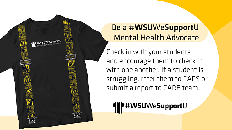 Be a #WSUWeSupportU Mental Health Advocate | Check in with your students and encourage them to check in with one another. If a student is struggling, refer them to CAPS or submit a report to CARE team. Be a #WSUWeSupportU Mental Health Advocate | Check in with your students and encourage them to check in with one another. If a student is struggling, refer them to CAPS or submit a report to CARE team.