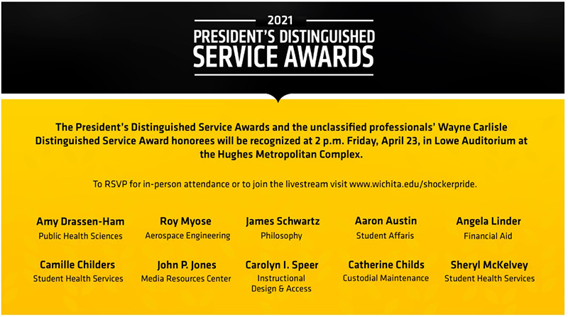 President’s Distinguished Service Awards 2 p.m. Friday, April 23, 2021 The President’s Distinguished Service Awards and the unclassified professionals’ Wayne Carlisle Distinguished Service Award honorees will be recognized at 2 p.m. Friday, April 23, 2021. To RSVP for in-person attendance or to view the livestream visit Wichita.edu/shockerpride President’s Distinguished Service Awards 2 p.m. Friday, April 23, 2021 The President’s Distinguished Service Awards and the unclassified professionals’ Wayne Carlisle Distinguished Service Award honorees will be recognized at 2 p.m. Friday, April 23, 2021. To RSVP for in-person attendance or to view the livestream visit Wichita.edu/shockerpride