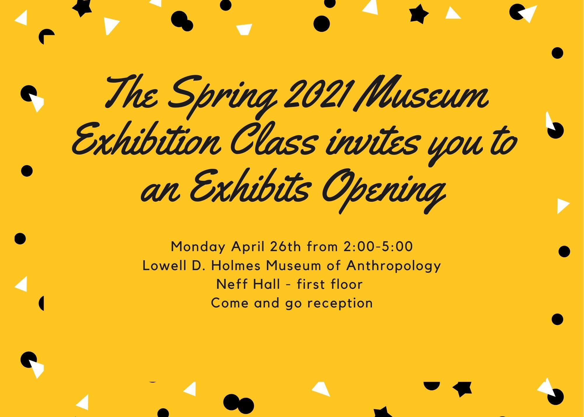The Spring 2021 Museum Exhibition Class Invites you to an Exhibits Opening Monday April 26th, from 2:00-5:00 Lowell D. Holmes Museum of Anthropology Neff Hall -first floor Come and go reception The Spring 2021 Museum Exhibition Class Invites you to an Exhibits Opening Monday April 26th, from 2:00-5:00 Lowell D. Holmes Museum of Anthropology Neff Hall -first floor Come and go reception