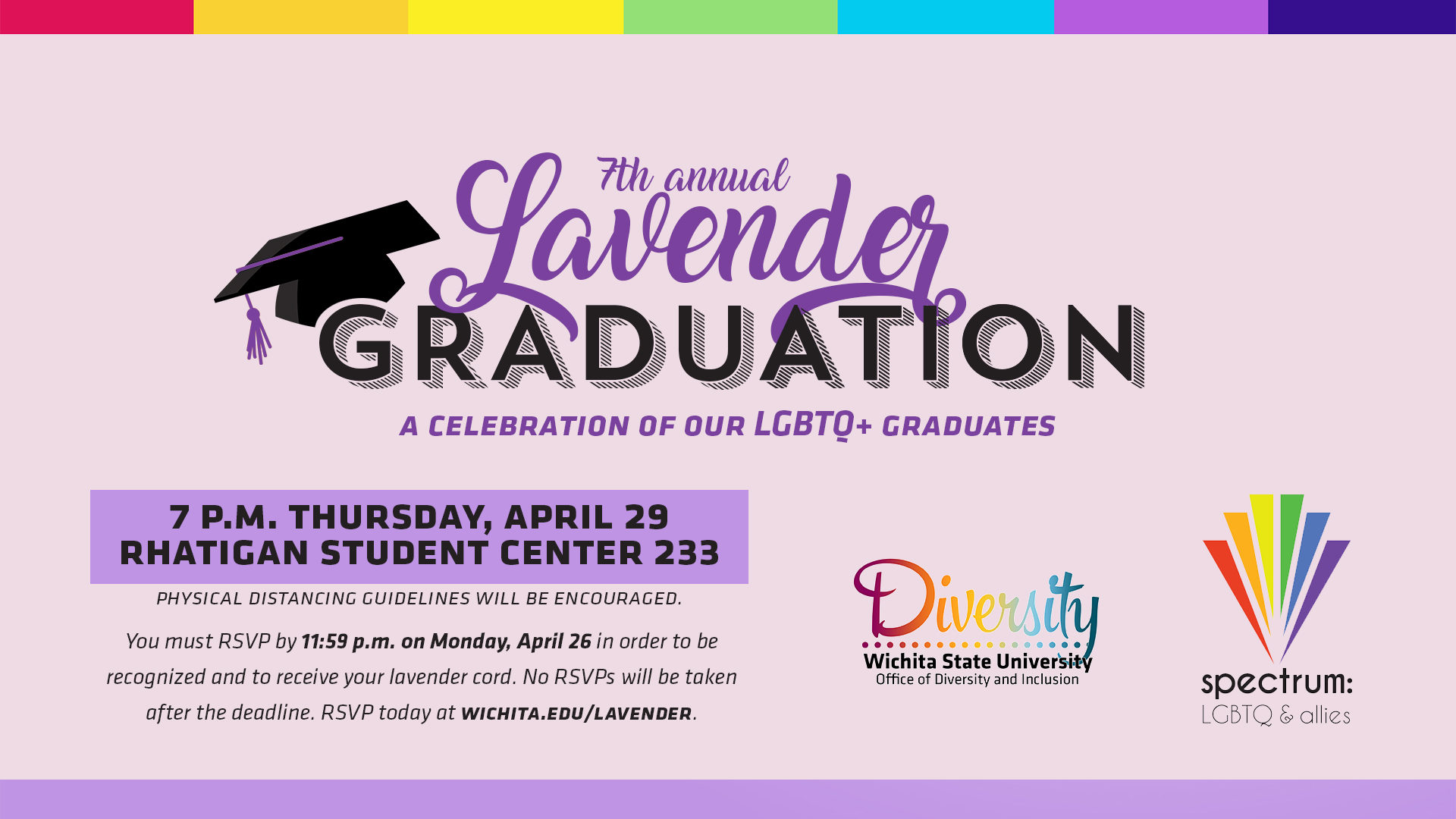 7th Annual Lavender Graduation A Celebration of Our LGBTQ+ Graduates 7PM, Thursday, April 29, 2021 Rhatigan Student Center 233 You must RSVP by 11:59pm Monday, April 26 in order to be recognized and to receive your lavender cord. No RSVPs will be taken after the deadline. RSVP at WICHITA.EDU/LAVENDER 7th Annual Lavender Graduation A Celebration of Our LGBTQ+ Graduates 7PM, Thursday, April 29, 2021 Rhatigan Student Center 233 You must RSVP by 11:59pm Monday, April 26 in order to be recognized and to receive your lavender cord. No RSVPs will be taken after the deadline. RSVP at WICHITA.EDU/LAVENDER