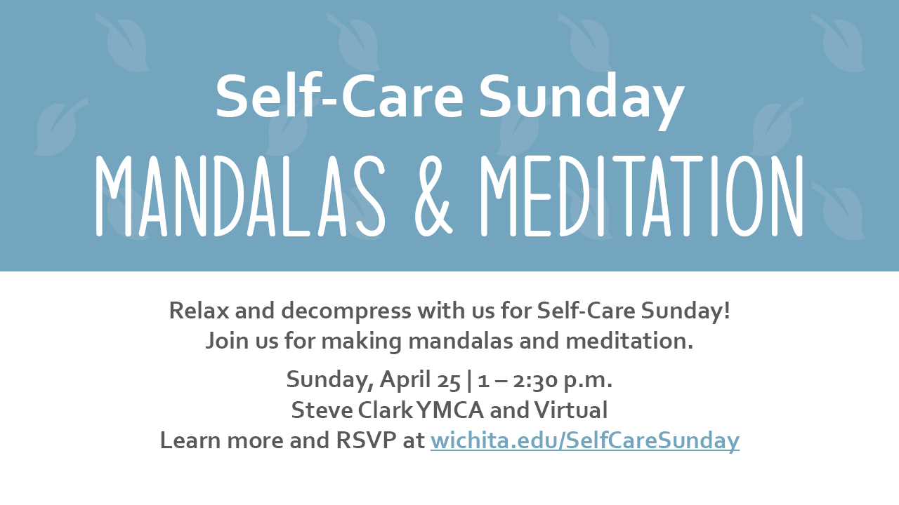 Self-Care Sunday Mandalas & Meditation Relax and decompress with us for Self-Care Sunday! Join us for making mandalas and meditation. Sunday, April 25 | 1 – 2:30 p.m. Steve Clark YMCA and Virtual Learn more and RSVP at wichita.edu/SelfCareSunday Self-Care Sunday Mandalas & Meditation Relax and decompress with us for Self-Care Sunday! Join us for making mandalas and meditation. Sunday, April 25 | 1 – 2:30 p.m. Steve Clark YMCA and Virtual Learn more and RSVP at wichita.edu/SelfCareSunday